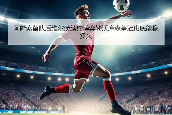 阿隆索留队后维尔茨续约博弈勒沃库森争冠班底能稳多久